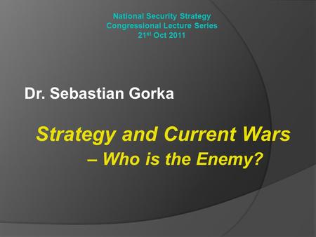National Security Strategy Congressional Lecture Series 21 st Oct 2011 Dr. Sebastian Gorka Strategy and Current Wars – Who is the Enemy?