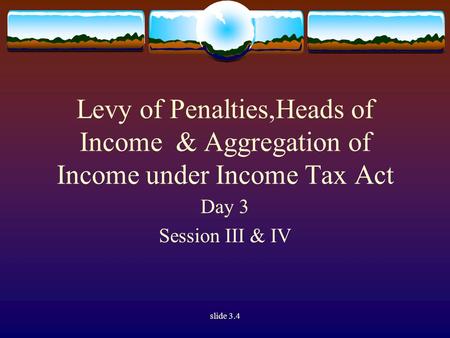 Slide 3.4 Levy of Penalties,Heads of Income & Aggregation of Income under Income Tax Act Day 3 Session III & IV.
