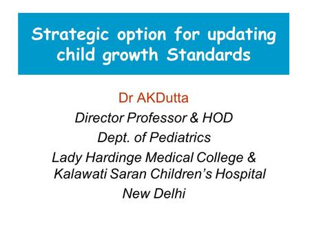 Strategic option for updating child growth Standards Dr AKDutta Director Professor & HOD Dept. of Pediatrics Lady Hardinge Medical College & Kalawati Saran.