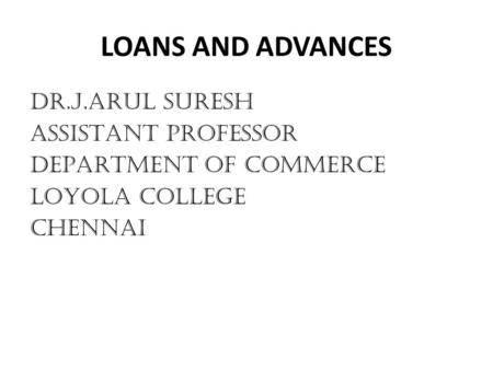 LOANS AND ADVANCES DR.J.ARUL SURESH ASSISTANT PROFESSOR DEPARTMENT OF COMMERCE LOYOLA COLLEGE CHENNAI.