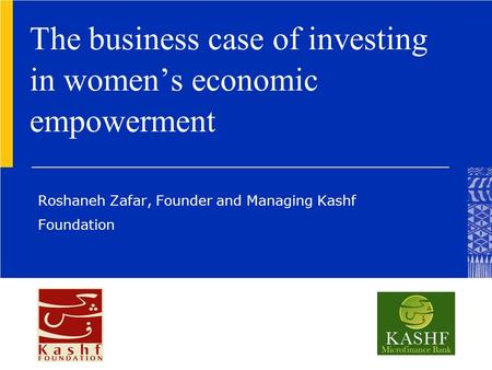 The business case of investing in women’s economic empowerment Roshaneh Zafar, Founder and Managing Kashf Foundation.