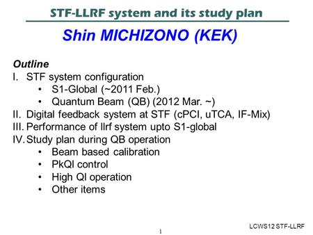 1 STF-LLRF system and its study plan Shin MICHIZONO (KEK) LCWS12 STF-LLRF Outline I.STF system configuration S1-Global (~2011 Feb.) Quantum Beam (QB) (2012.