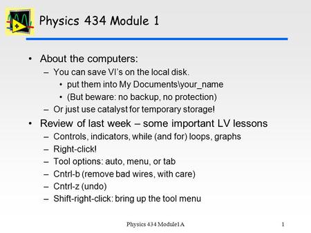 1 Physics 434 Module 1 About the computers: –You can save VI’s on the local disk. put them into My Documents\your_name (But beware: no backup, no protection)