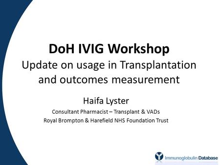 DoH IVIG Workshop Update on usage in Transplantation and outcomes measurement Haifa Lyster Consultant Pharmacist – Transplant & VADs Royal Brompton & Harefield.