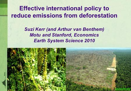 Effective international policy to reduce emissions from deforestation Suzi Kerr (and Arthur van Benthem) Motu and Stanford, Economics Earth System Science.
