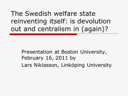 The Swedish welfare state reinventing itself: is devolution out and centralism in (again)? Presentation at Boston University, February 16, 2011 by Lars.