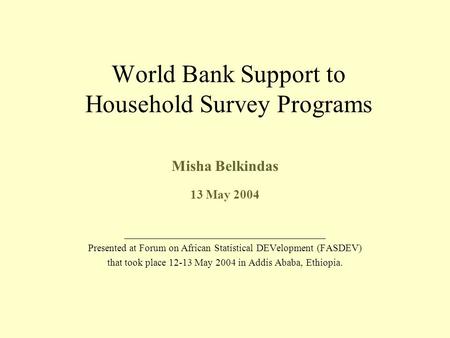 World Bank Support to Household Survey Programs Misha Belkindas 13 May 2004 ________________________________________ Presented at Forum on African Statistical.