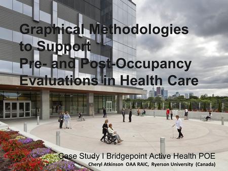 Graphical Methodologies to Support Pre- and Post-Occupancy Evaluations in Health Care Case Study I Bridgepoint Active Health POE Cheryl Atkinson OAA RAIC,