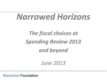 ………………………………………………………………………………………………………………………………………… Narrowed Horizons The fiscal choices at Spending Review 2013 and beyond June 2013 ……………………………………………………………………………………………………..