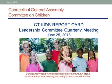Connecticut General Assembly Committee on Children CT KIDS REPORT CARD Leadership Committee Quarterly Meeting June 25, 2013 Our Desired Result: All Connecticut.
