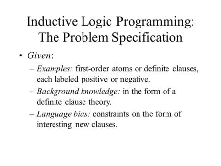 Inductive Logic Programming: The Problem Specification Given: –Examples: first-order atoms or definite clauses, each labeled positive or negative. –Background.