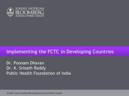  2007 Johns Hopkins Bloomberg School of Public Health Implementing the FCTC in Developing Countries Dr. Poonam Dhavan Dr. K. Srinath Reddy Public Health.