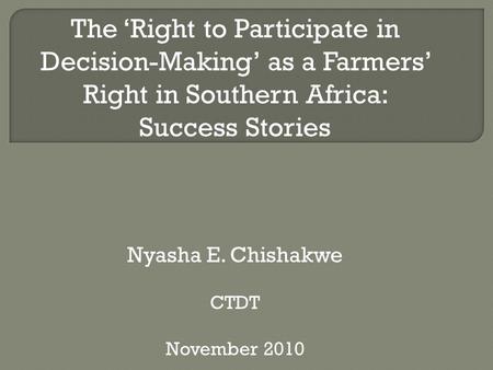 The ‘Right to Participate in Decision-Making’ as a Farmers’ Right in Southern Africa: Success Stories Nyasha E. Chishakwe CTDT November 2010.