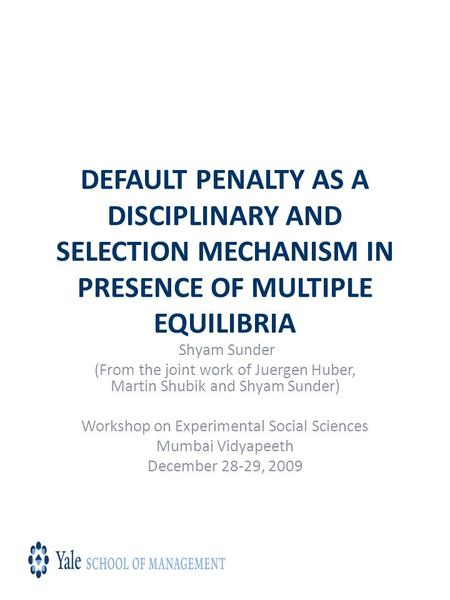 DEFAULT PENALTY AS A DISCIPLINARY AND SELECTION MECHANISM IN PRESENCE OF MULTIPLE EQUILIBRIA Shyam Sunder (From the joint work of Juergen Huber, Martin.