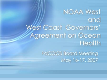 NOAA West and West Coast Governors’ Agreement on Ocean Health PaCOOS Board Meeting May 16-17, 2007 PaCOOS Board Meeting May 16-17, 2007.