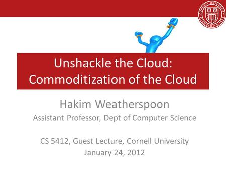 Unshackle the Cloud: Commoditization of the Cloud Hakim Weatherspoon Assistant Professor, Dept of Computer Science CS 5412, Guest Lecture, Cornell University.