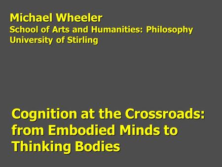 Cognition at the Crossroads: from Embodied Minds to Thinking Bodies Michael Wheeler School of Arts and Humanities: Philosophy University of Stirling.