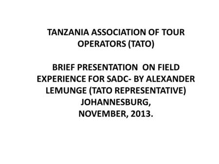 TANZANIA ASSOCIATION OF TOUR OPERATORS (TATO) BRIEF PRESENTATION ON FIELD EXPERIENCE FOR SADC- BY ALEXANDER LEMUNGE (TATO REPRESENTATIVE) JOHANNESBURG,