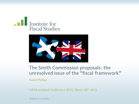 © Institute for Fiscal Studies The Smith Commission proposals: the unresolved issue of the “fiscal framework” David Phillips CIPFA Scotland Conference.