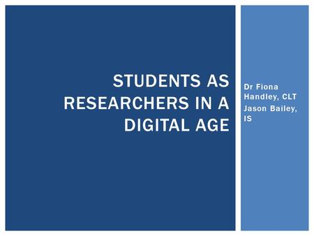Dr Fiona Handley, CLT Jason Bailey, IS STUDENTS AS RESEARCHERS IN A DIGITAL AGE.
