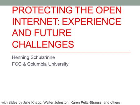 PROTECTING THE OPEN INTERNET: EXPERIENCE AND FUTURE CHALLENGES Henning Schulzrinne FCC & Columbia University with slides by Julie Knapp, Walter Johnston,