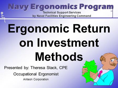 Ergonomic Return on Investment Methods Presented by: Theresa Stack, CPE Occupational Ergonomist Anteon Corporation Technical Support Services by Naval.