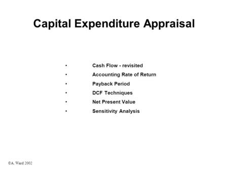 ©A. Ward 2002 Capital Expenditure Appraisal Cash Flow - revisited Accounting Rate of Return Payback Period DCF Techniques Net Present Value Sensitivity.
