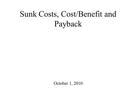 Sunk Costs, Cost/Benefit and Payback October 1, 2010.