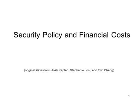 1 Security Policy and Financial Costs (original slides from Josh Kaplan, Stephanie Losi, and Eric Chang)