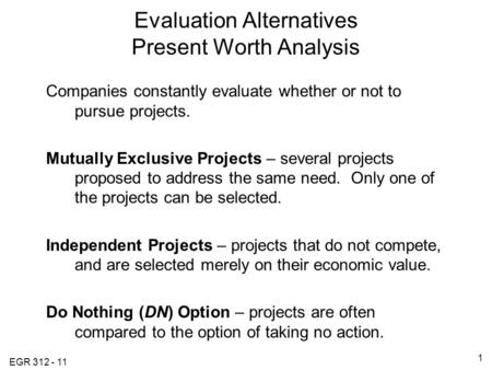 EGR 312 - 11 1 Evaluation Alternatives Present Worth Analysis Companies constantly evaluate whether or not to pursue projects. Mutually Exclusive Projects.