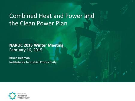 NARUC 2015 Winter Meeting February 16, 2015 Combined Heat and Power and the Clean Power Plan Bruce Hedman Institute for Industrial Productivity.