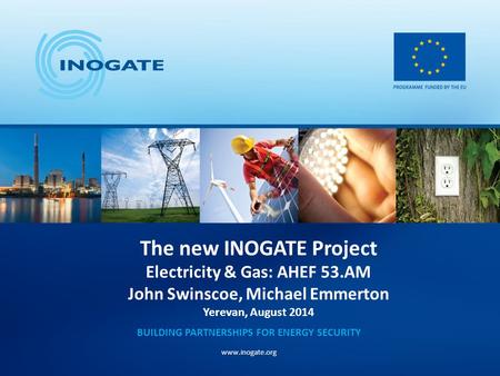 The new INOGATE Project Electricity & Gas: AHEF 53.AM John Swinscoe, Michael Emmerton Yerevan, August 2014 BUILDING PARTNERSHIPS FOR ENERGY SECURITY www.inogate.org.