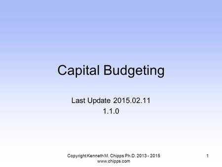 Capital Budgeting Last Update 2015.02.11 1.1.0 Copyright Kenneth M. Chipps Ph.D. 2013 - 2015 www.chipps.com 1.