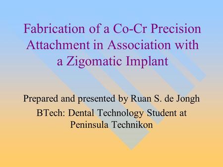 Fabrication of a Co-Cr Precision Attachment in Association with a Zigomatic Implant Prepared and presented by Ruan S. de Jongh BTech: Dental Technology.