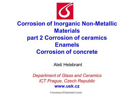 Corrosion of Materials Course Corrosion of Inorganic Non-Metallic Materials part 2 Corrosion of ceramics Enamels Corrosion of concrete Aleš Helebrant Department.