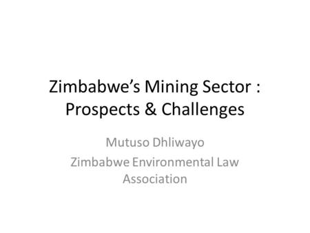 Zimbabwe’s Mining Sector : Prospects & Challenges Mutuso Dhliwayo Zimbabwe Environmental Law Association.