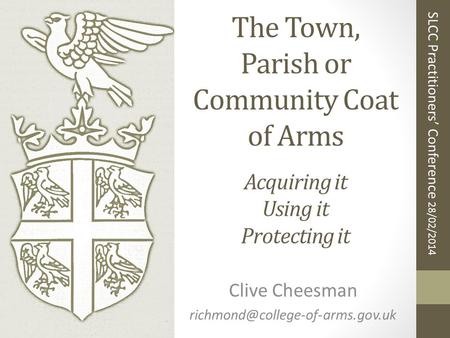The Town, Parish or Community Coat of Arms Acquiring it Using it Protecting it Clive Cheesman SLCC Practitioners’ Conference.