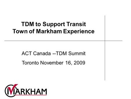 TDM to Support Transit Town of Markham Experience ACT Canada --TDM Summit Toronto November 16, 2009.