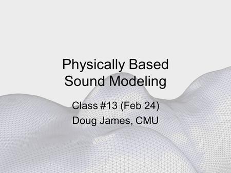 Physically Based Sound Modeling Class #13 (Feb 24) Doug James, CMU.