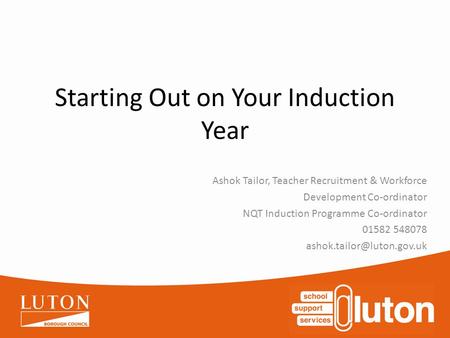 Starting Out on Your Induction Year Ashok Tailor, Teacher Recruitment & Workforce Development Co-ordinator NQT Induction Programme Co-ordinator 01582 548078.