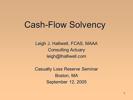 1 Cash-Flow Solvency Leigh J. Halliwell, FCAS, MAAA Consulting Actuary Casualty Loss Reserve Seminar Boston, MA September 12, 2005.