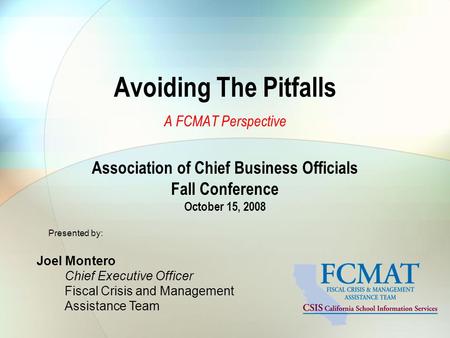 Avoiding The Pitfalls A FCMAT Perspective Association of Chief Business Officials Fall Conference October 15, 2008 Presented by: Joel Montero Chief Executive.