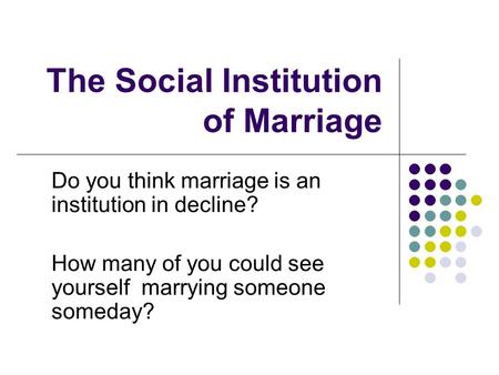 The Social Institution of Marriage Do you think marriage is an institution in decline? How many of you could see yourself marrying someone someday?