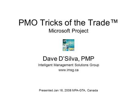 PMO Tricks of the Trade™ Microsoft Project Dave D’Silva, PMP Intelligent Management Solutions Group www.imsg.ca Presented Jan 16, 2008 MPA-GTA, Canada.