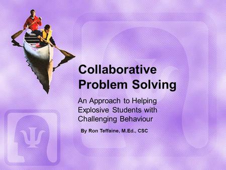 Collaborative Problem Solving An Approach to Helping Explosive Students with Challenging Behaviour By Ron Teffaine, M.Ed., CSC.