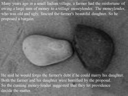 Many years ago in a small Indian village, a farmer had the misfortune of owing a large sum of money to a village moneylender. The moneylender, who was.