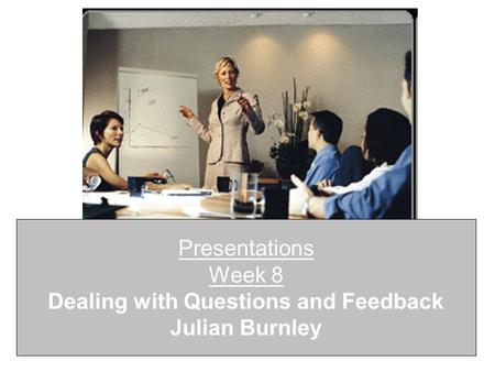 Presentations Week 8 Dealing with Questions and Feedback Julian Burnley.