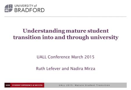 UOB Understanding mature student transition into and through university UALL Conference March 2015 Ruth Lefever and Nadira Mirza STUDENT EXPERIENCE & SUCCESS.