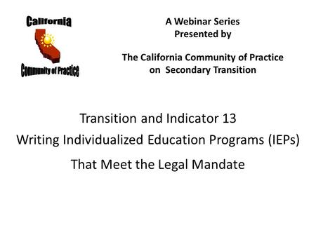 Transition and Indicator 13 Writing Individualized Education Programs (IEPs) That Meet the Legal Mandate A Webinar Series Presented by The California Community.
