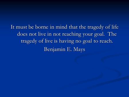 It must be borne in mind that the tragedy of life does not live in not reaching your goal. The tragedy of live is having no goal to reach. Benjamin E.